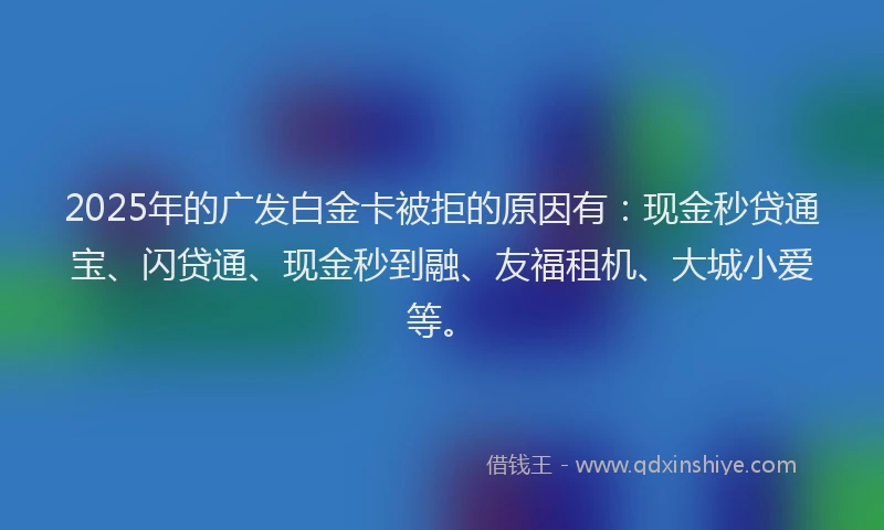 2025年的广发白金卡被拒的原因有：现金秒贷通宝、闪贷通、现金秒到融、友福租机、大城小爱等。