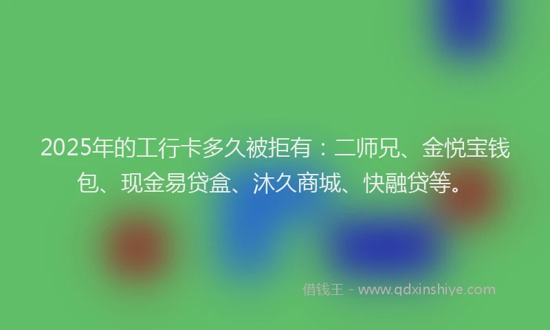 2025年的工行卡多久被拒有：二师兄、金悦宝钱包、现金易贷盒、沐久商城、快融贷等。
