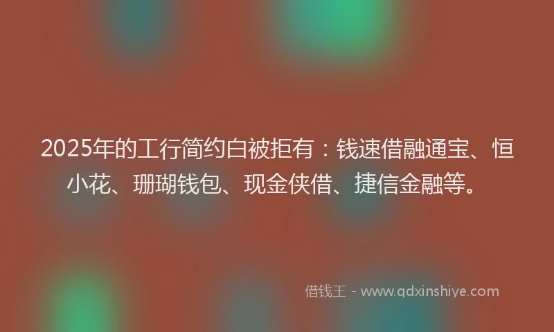 2025年的工行简约白被拒有：钱速借融通宝、恒小花、珊瑚钱包、现金侠借、捷信金融等。