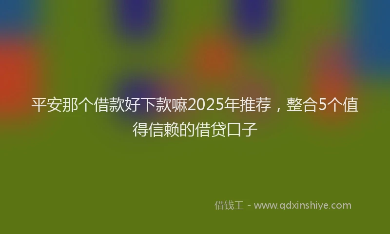 平安那个借款好下款嘛2025年推荐，整合5个值得信赖的借贷口子