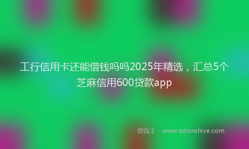 工行信用卡还能借钱吗吗2025年精选，汇总5个芝麻信用600贷款app