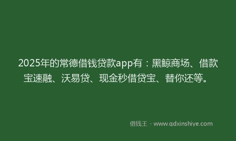 2025年的常德借钱贷款app有：黑鲸商场、借款宝速融、沃易贷、现金秒借贷宝、替你还等。