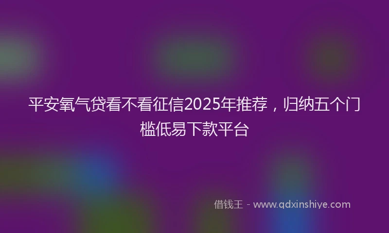 平安氧气贷看不看征信2025年推荐，归纳五个门槛低易下款平台