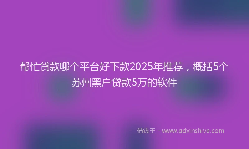 帮忙贷款哪个平台好下款2025年推荐，概括5个苏州黑户贷款5万的软件