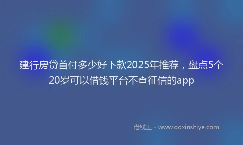 建行房贷首付多少好下款2025年推荐，盘点5个20岁可以借钱平台不查征信的app