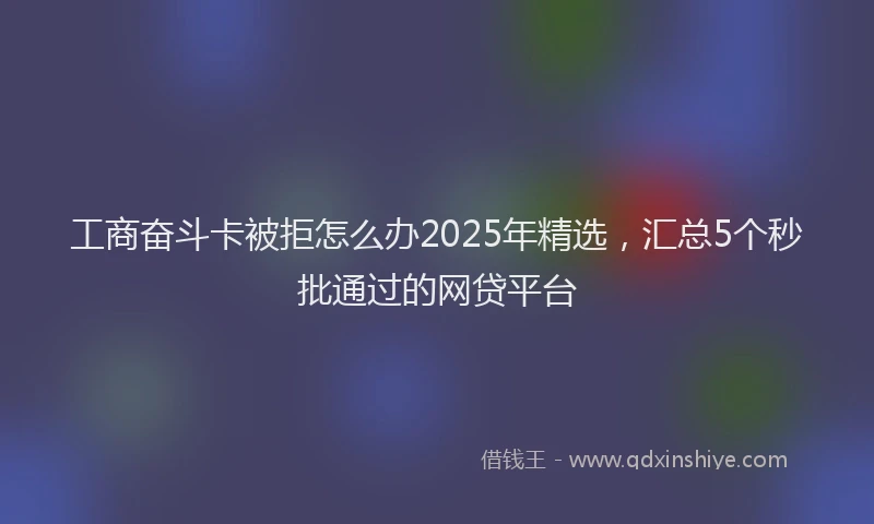 工商奋斗卡被拒怎么办2025年精选，汇总5个秒批通过的网贷平台