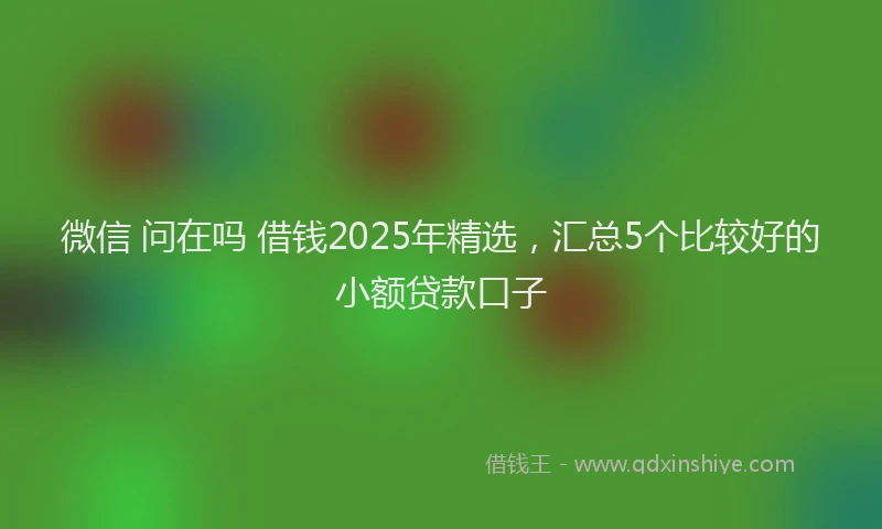 微信 问在吗 借钱2025年精选，汇总5个比较好的小额贷款口子