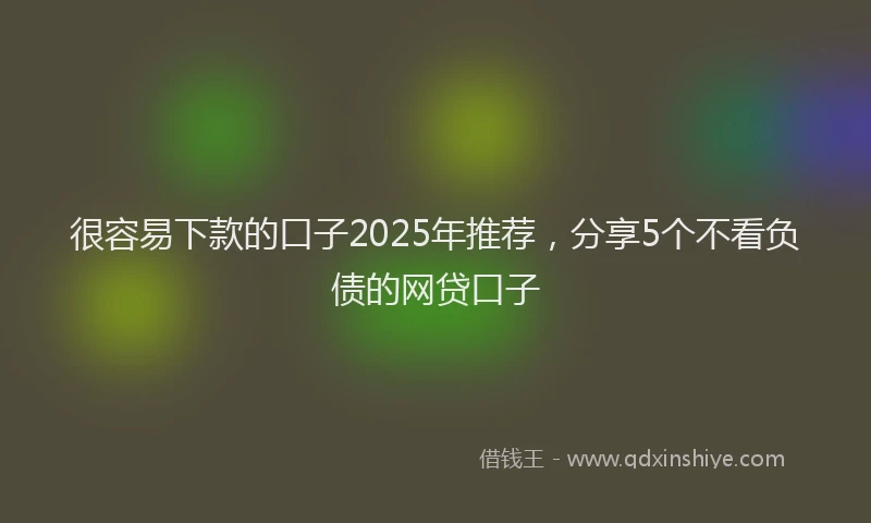很容易下款的口子2025年推荐，分享5个不看负债的网贷口子