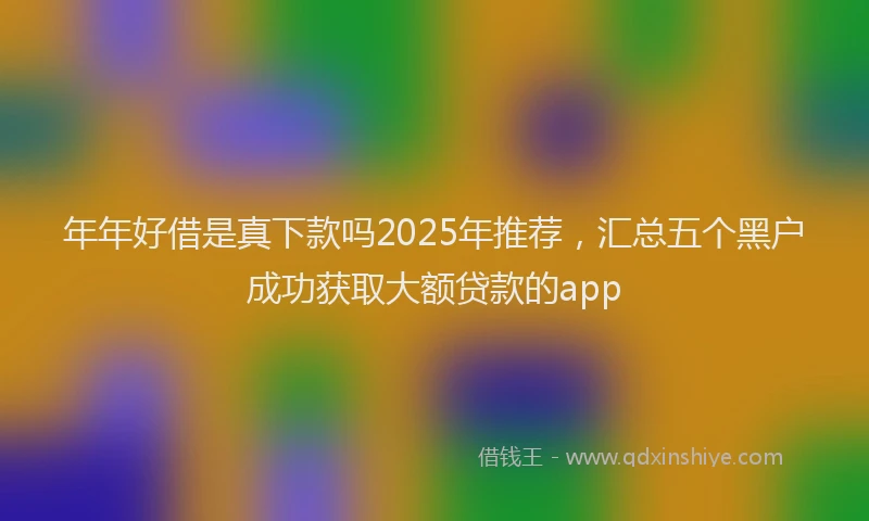 年年好借是真下款吗2025年推荐，汇总五个黑户成功获取大额贷款的app