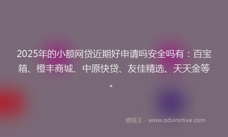 2025年的小额网贷近期好申请吗安全吗有：百宝箱、橙丰商城、中原快贷、友佳精选、天天金等。