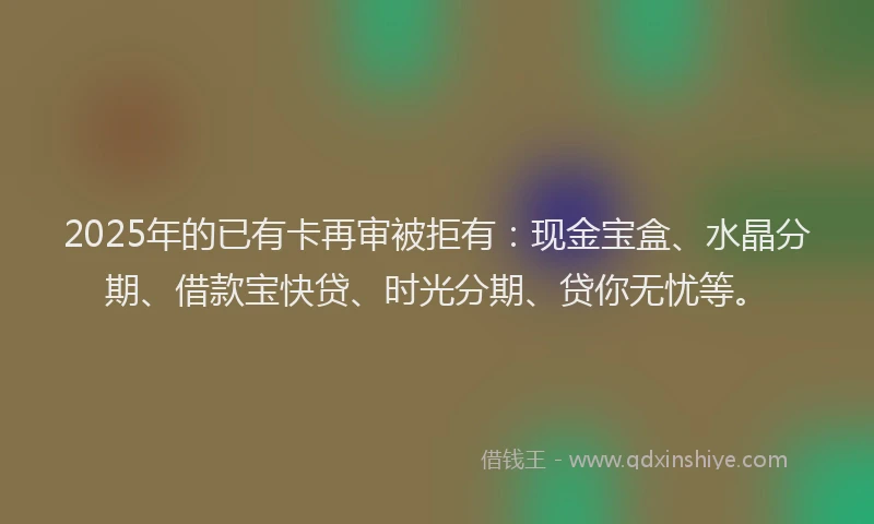 2025年的已有卡再审被拒有：现金宝盒、水晶分期、借款宝快贷、时光分期、贷你无忧等。