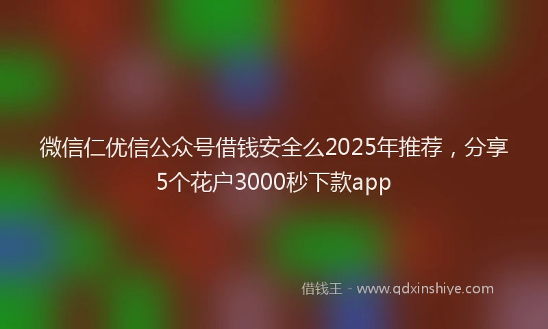 微信仁优信公众号借钱安全么2025年推荐，分享5个花户3000秒下款app