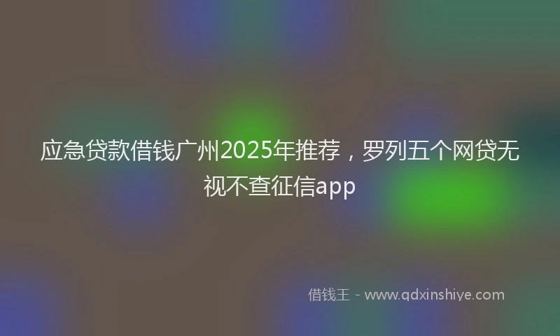 应急贷款借钱广州2025年推荐，罗列五个网贷无视不查征信app