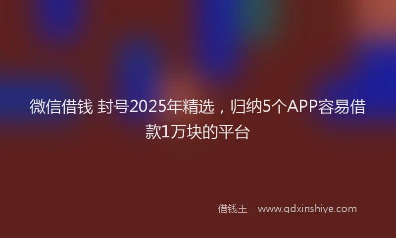 微信借钱 封号2025年精选，归纳5个APP容易借款1万块的平台