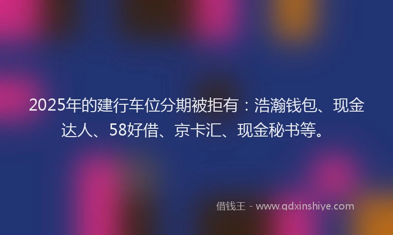 2025年的建行车位分期被拒有:浩瀚钱包、现金达人、58好借、京卡汇、现金秘书等。