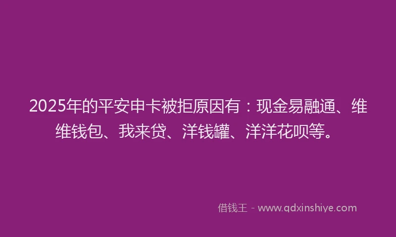2025年的平安申卡被拒原因有：现金易融通、维维钱包、我来贷、洋钱罐、洋洋花呗等。