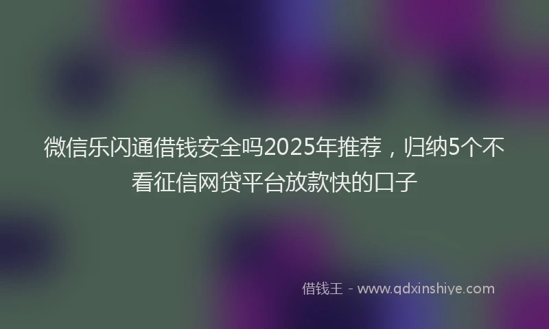 微信乐闪通借钱安全吗2025年推荐，归纳5个不看征信网贷平台放款快的口子