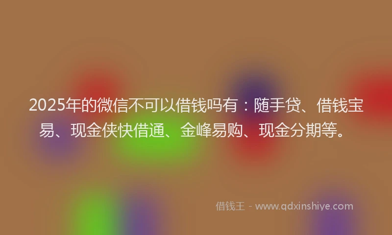 2025年的微信不可以借钱吗有：随手贷、借钱宝易、现金侠快借通、金峰易购、现金分期等。