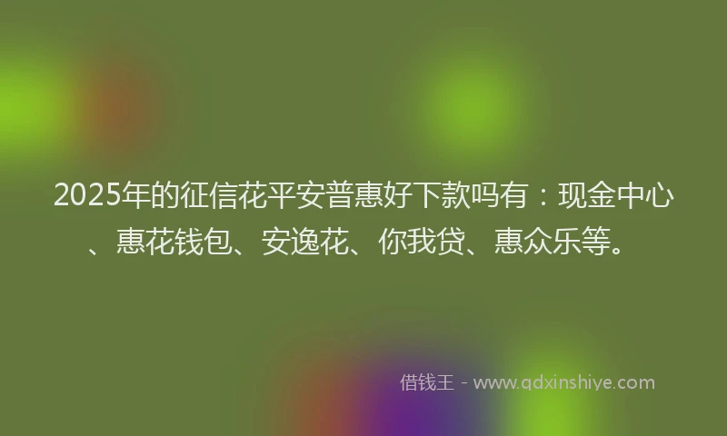 2025年的征信花平安普惠好下款吗有：现金中心、惠花钱包、安逸花、你我贷、惠众乐等。