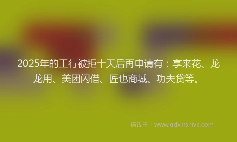 2025年的工行被拒十天后再申请有：享来花、龙龙用、美团闪借、匠也商城、功夫贷等。