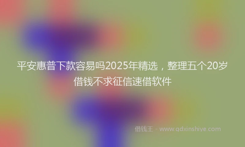 平安惠普下款容易吗2025年精选，整理五个20岁借钱不求征信速借软件