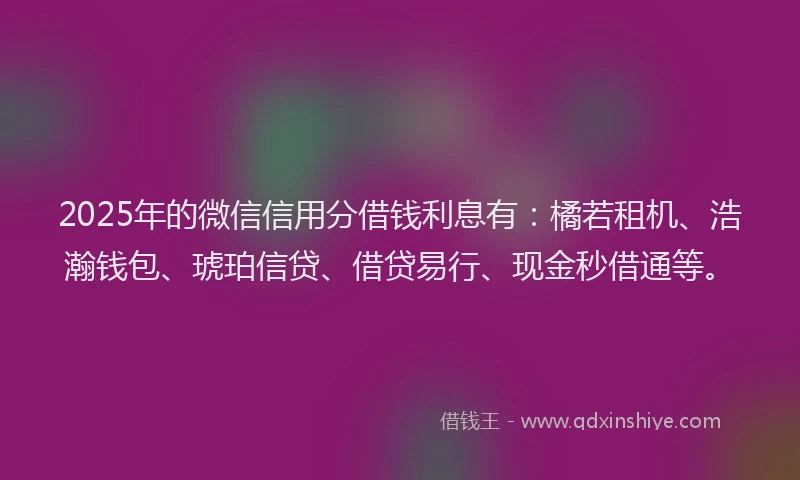 2025年的微信信用分借钱利息有：橘若租机、浩瀚钱包、琥珀信贷、借贷易行、现金秒借通等。