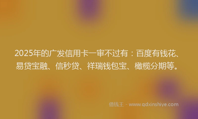 2025年的广发信用卡一审不过有：百度有钱花、易贷宝融、信秒贷、祥瑞钱包宝、橄榄分期等。