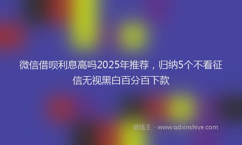 微信借呗利息高吗2025年推荐，归纳5个不看征信无视黑白百分百下款