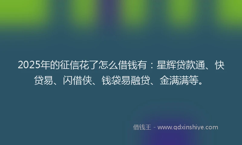 2025年的征信花了怎么借钱有：星辉贷款通、快贷易、闪借侠、钱袋易融贷、金满满等。