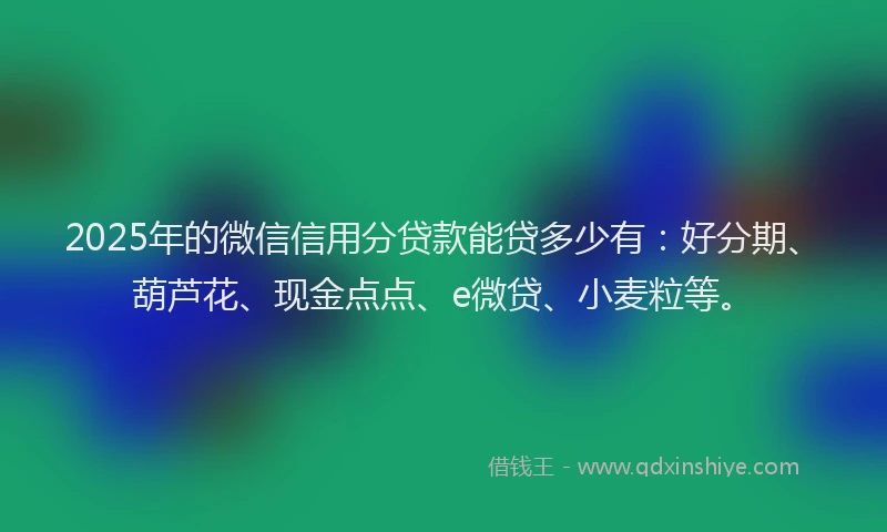 2025年的微信信用分贷款能贷多少有：好分期、葫芦花、现金点点、e微贷、小麦粒等。