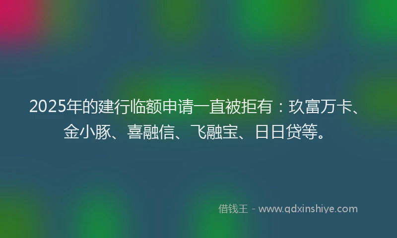 2025年的建行临额申请一直被拒有：玖富万卡、金小豚、喜融信、飞融宝、日日贷等。