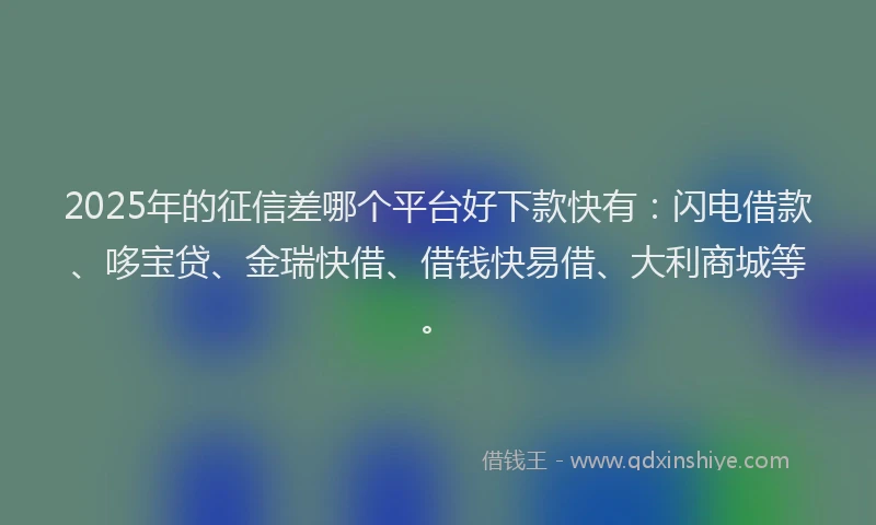 2025年的征信差哪个平台好下款快有：闪电借款、哆宝贷、金瑞快借、借钱快易借、大利商城等。