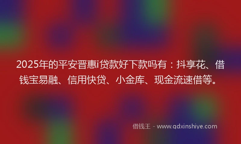 2025年的平安晋惠i贷款好下款吗有：抖享花、借钱宝易融、信用快贷、小金库、现金流速借等。