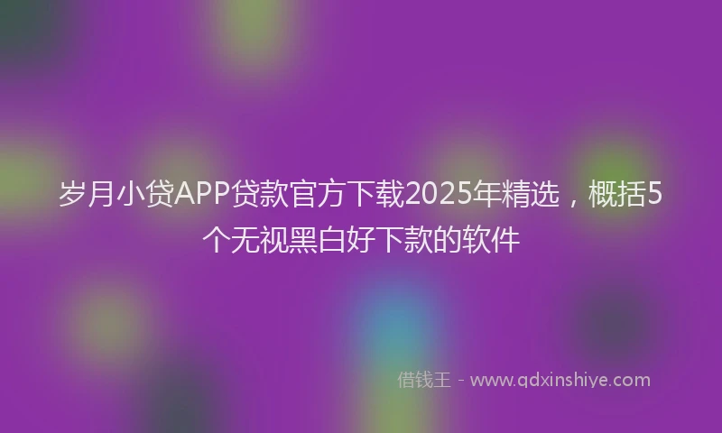 岁月小贷APP贷款官方下载2025年精选，概括5个无视黑白好下款的软件