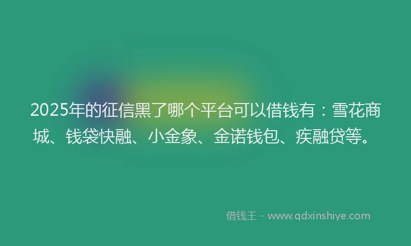 2025年的征信黑了哪个平台可以借钱有：雪花商城、钱袋快融、小金象、金诺钱包、疾融贷等。