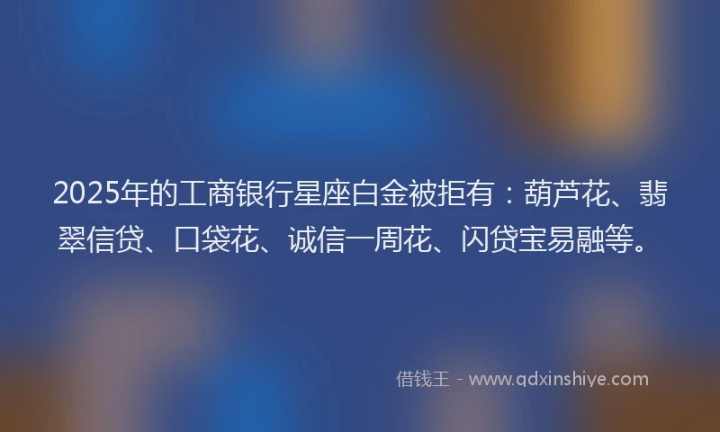 2025年的工商银行星座白金被拒有：葫芦花、翡翠信贷、口袋花、诚信一周花、闪贷宝易融等。