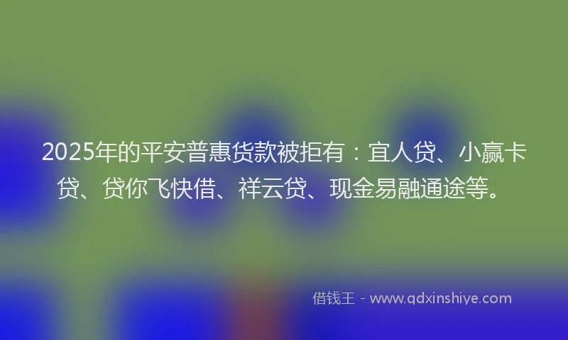 2025年的平安普惠货款被拒有：宜人贷、小赢卡贷、贷你飞快借、祥云贷、现金易融通途等。