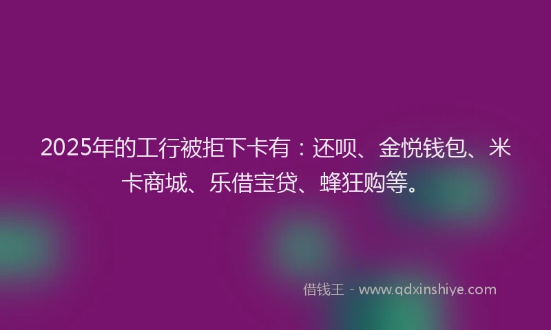2025年的工行被拒下卡有：还呗、金悦钱包、米卡商城、乐借宝贷、蜂狂购等。