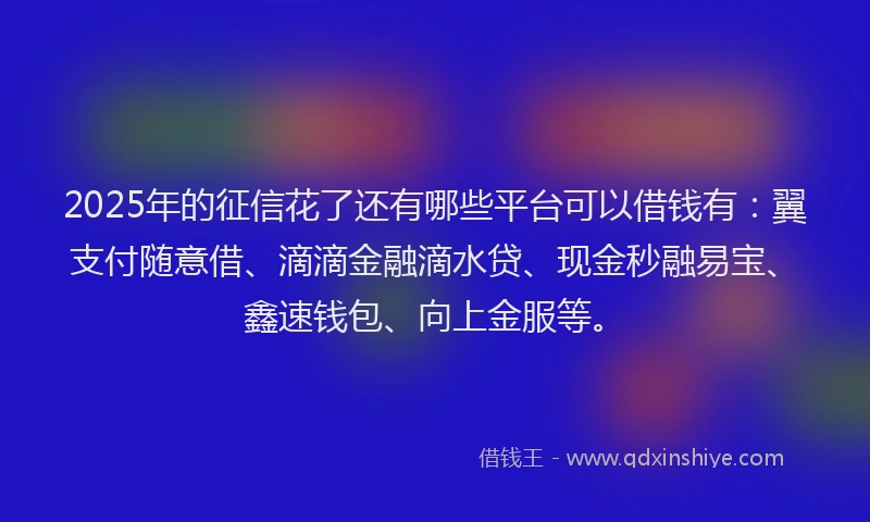 2025年的征信花了还有哪些平台可以借钱有：翼支付随意借、滴滴金融滴水贷、现金秒融易宝、鑫速钱包、向上金服等。
