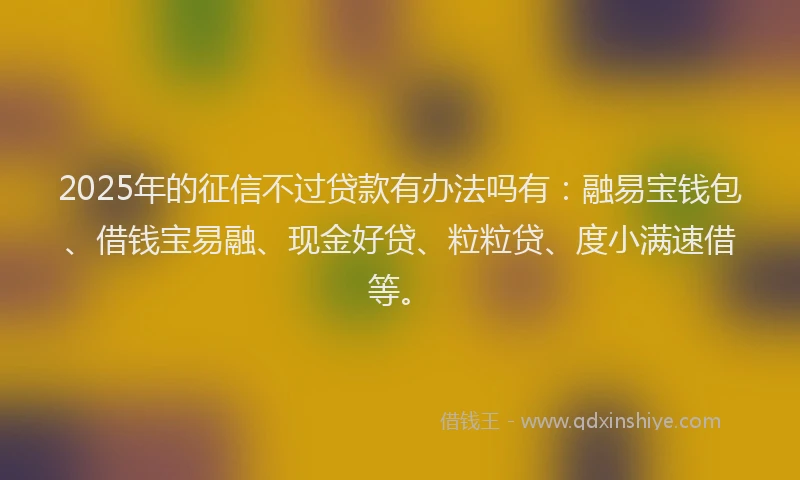 2025年的征信不过贷款有办法吗有：融易宝钱包、借钱宝易融、现金好贷、粒粒贷、度小满速借等。