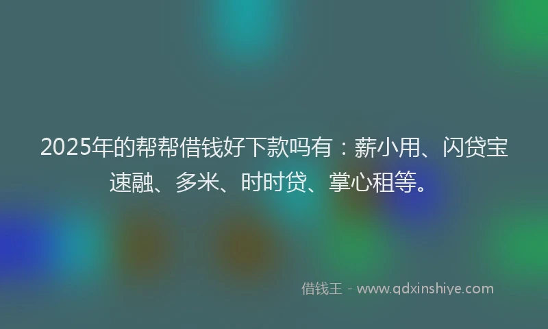 2025年的帮帮借钱好下款吗有：薪小用、闪贷宝速融、多米、时时贷、掌心租等。