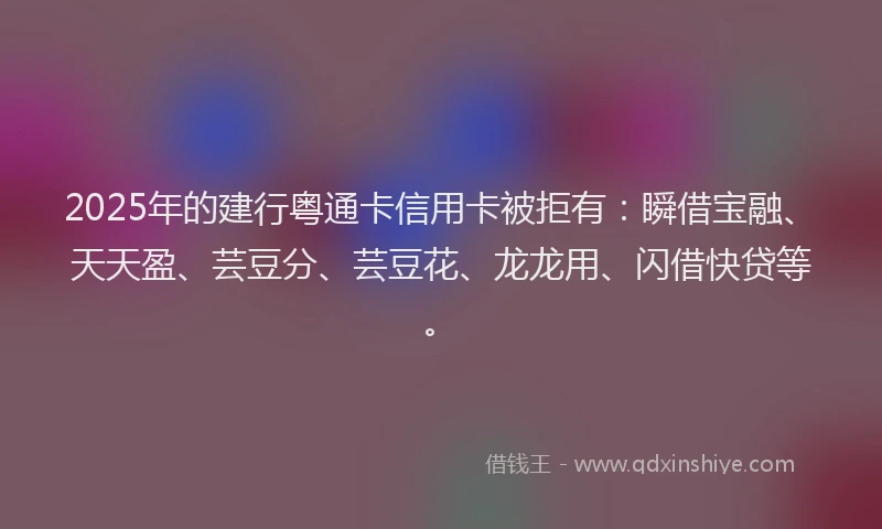 2025年的建行粤通卡信用卡被拒有：瞬借宝融、天天盈、芸豆分、芸豆花、龙龙用、闪借快贷等。