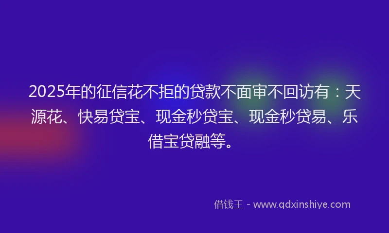 2025年的征信花不拒的贷款不面审不回访有：天源花、快易贷宝、现金秒贷宝、现金秒贷易、乐借宝贷融等。