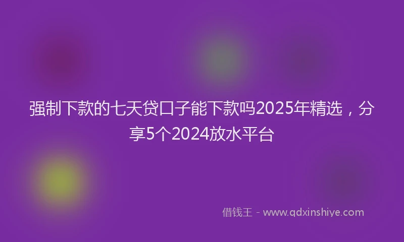 强制下款的七天贷口子能下款吗2025年精选，分享5个2024放水平台