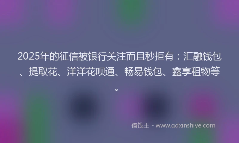 2025年的征信被银行关注而且秒拒有：汇融钱包、提取花、洋洋花呗通、畅易钱包、鑫享租物等。