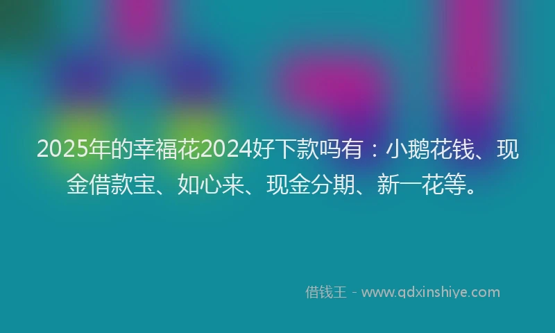 2025年的幸福花2024好下款吗有：小鹅花钱、现金借款宝、如心来、现金分期、新一花等。