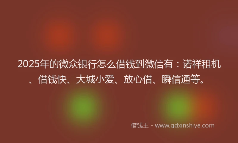 2025年的微众银行怎么借钱到微信有：诺祥租机、借钱快、大城小爱、放心借、瞬信通等。