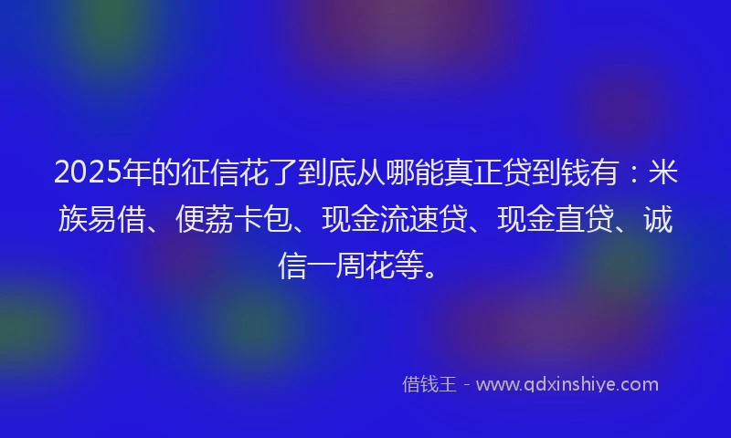 2025年的征信花了到底从哪能真正贷到钱有：米族易借、便荔卡包、现金流速贷、现金直贷、诚信一周花等。