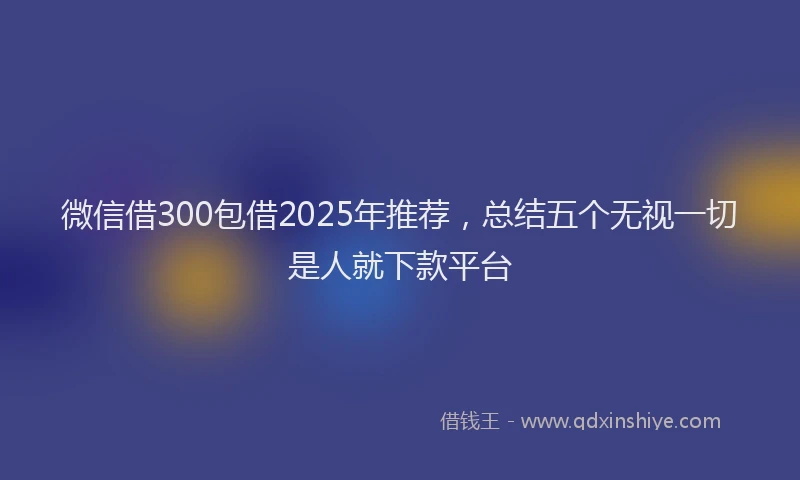 微信借300包借2025年推荐，总结五个无视一切是人就下款平台