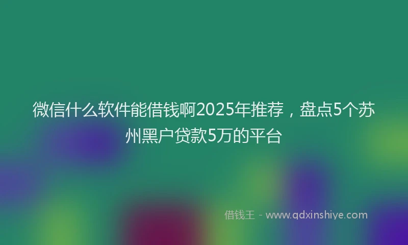 微信什么软件能借钱啊2025年推荐，盘点5个苏州黑户贷款5万的平台